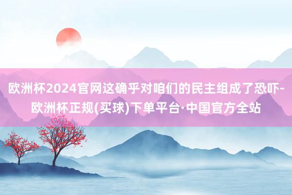 欧洲杯2024官网这确乎对咱们的民主组成了恐吓-欧洲杯正规(买球)下单平台·中国官方全站