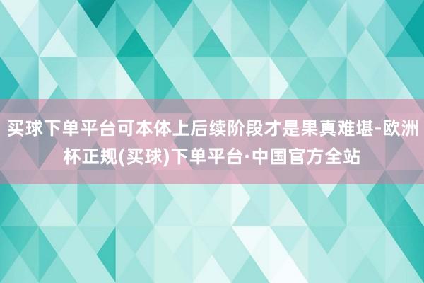 买球下单平台可本体上后续阶段才是果真难堪-欧洲杯正规(买球)下单平台·中国官方全站