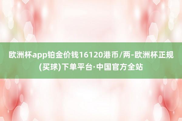 欧洲杯app铂金价钱16120港币/两-欧洲杯正规(买球)下单平台·中国官方全站