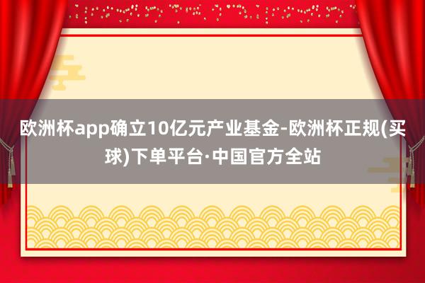 欧洲杯app确立10亿元产业基金-欧洲杯正规(买球)下单平台·中国官方全站