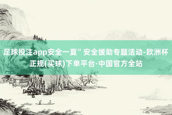 足球投注app安全一夏”安全援助专题活动-欧洲杯正规(买球)下单平台·中国官方全站