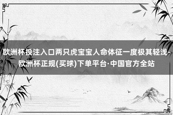 欧洲杯投注入口两只虎宝宝人命体征一度极其轻浅-欧洲杯正规(买球)下单平台·中国官方全站
