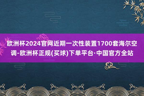 欧洲杯2024官网近期一次性装置1700套海尔空调-欧洲杯正规(买球)下单平台·中国官方全站