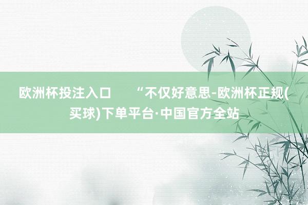 欧洲杯投注入口      “不仅好意思-欧洲杯正规(买球)下单平台·中国官方全站