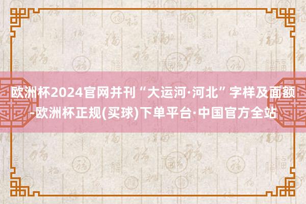 欧洲杯2024官网并刊“大运河·河北”字样及面额-欧洲杯正规(买球)下单平台·中国官方全站
