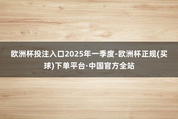 欧洲杯投注入口　　2025年一季度-欧洲杯正规(买球)下单平台·中国官方全站