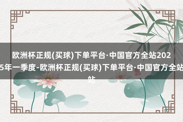 欧洲杯正规(买球)下单平台·中国官方全站　　2025年一季度-欧洲杯正规(买球)下单平台·中国官方全站