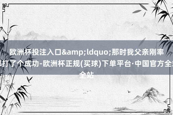欧洲杯投注入口&ldquo;那时我父亲刚率部打了个成功-欧洲杯正规(买球)下单平台·中国官方全站