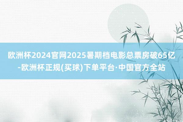 欧洲杯2024官网2025暑期档电影总票房破65亿-欧洲杯正规(买球)下单平台·中国官方全站