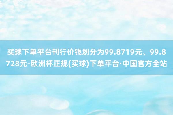买球下单平台刊行价钱划分为99.8719元、99.8728元-欧洲杯正规(买球)下单平台·中国官方全站