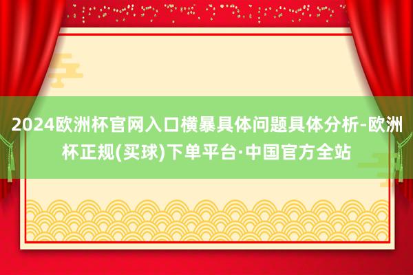 2024欧洲杯官网入口横暴具体问题具体分析-欧洲杯正规(买球)下单平台·中国官方全站