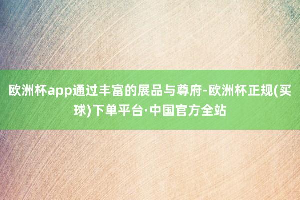 欧洲杯app通过丰富的展品与尊府-欧洲杯正规(买球)下单平台·中国官方全站