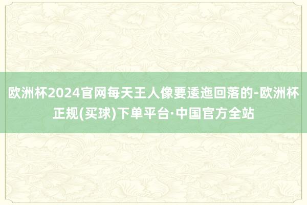 欧洲杯2024官网每天王人像要逶迤回落的-欧洲杯正规(买球)下单平台·中国官方全站