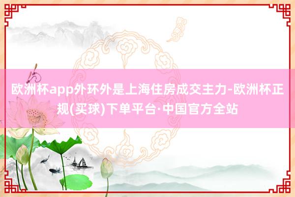 欧洲杯app　　外环外是上海住房成交主力-欧洲杯正规(买球)下单平台·中国官方全站