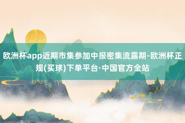 欧洲杯app近期市集参加中报密集流露期-欧洲杯正规(买球)下单平台·中国官方全站