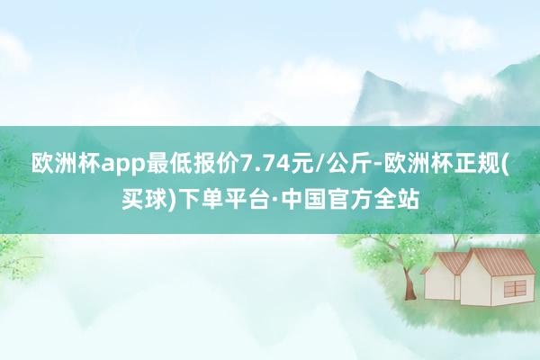 欧洲杯app最低报价7.74元/公斤-欧洲杯正规(买球)下单平台·中国官方全站