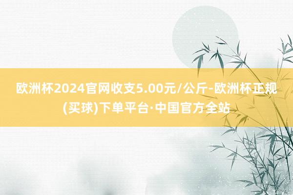 欧洲杯2024官网收支5.00元/公斤-欧洲杯正规(买球)下单平台·中国官方全站