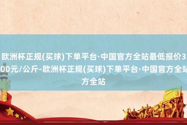 欧洲杯正规(买球)下单平台·中国官方全站最低报价3.00元/公斤-欧洲杯正规(买球)下单平台·中国官方全站
