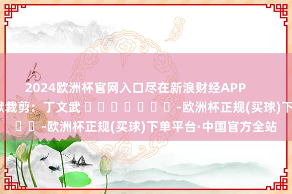 2024欧洲杯官网入口尽在新浪财经APP            						包袱裁剪：丁文武 							-欧洲杯正规(买球)下单平台·中国官方全站