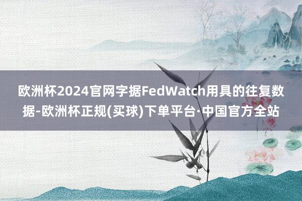 欧洲杯2024官网字据FedWatch用具的往复数据-欧洲杯正规(买球)下单平台·中国官方全站