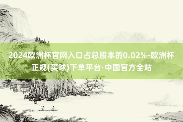 2024欧洲杯官网入口占总股本的0.02%-欧洲杯正规(买球)下单平台·中国官方全站