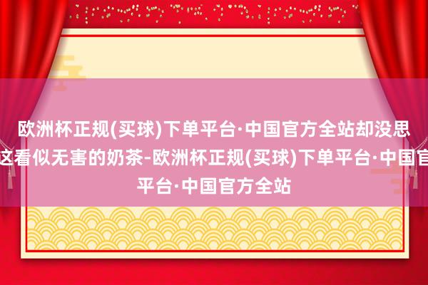欧洲杯正规(买球)下单平台·中国官方全站却没思到恰是这看似无害的奶茶-欧洲杯正规(买球)下单平台·中国官方全站
