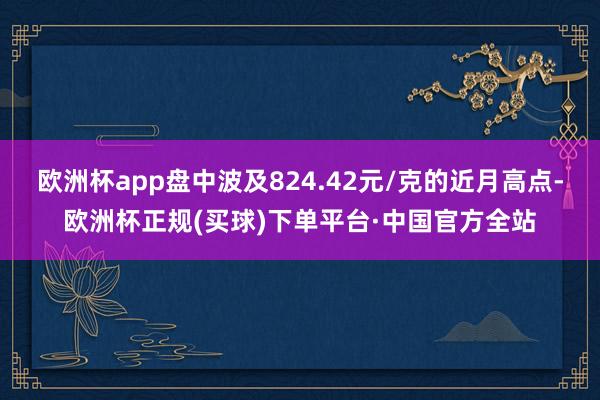 欧洲杯app盘中波及824.42元/克的近月高点-欧洲杯正规(买球)下单平台·中国官方全站