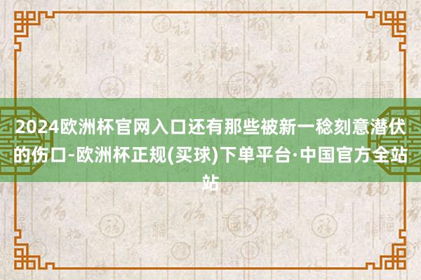 2024欧洲杯官网入口还有那些被新一稔刻意潜伏的伤口-欧洲杯正规(买球)下单平台·中国官方全站