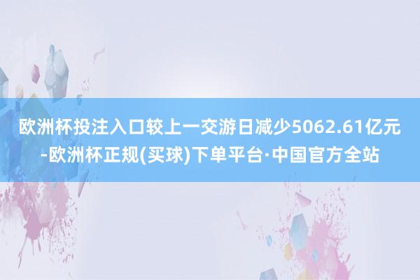 欧洲杯投注入口较上一交游日减少5062.61亿元-欧洲杯正规(买球)下单平台·中国官方全站