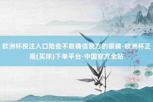 欧洲杯投注入口险些不敢确信我方的眼睛-欧洲杯正规(买球)下单平台·中国官方全站