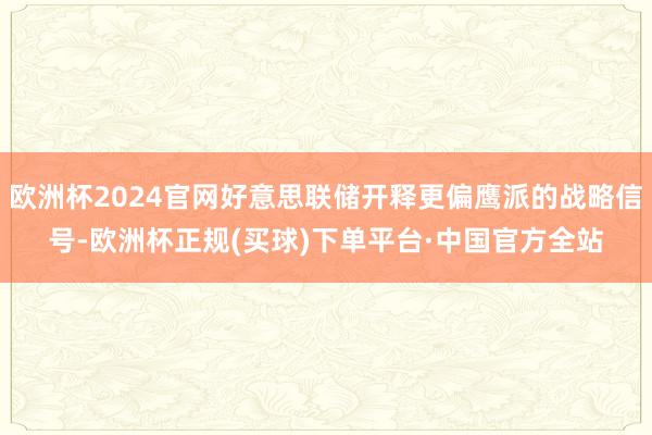 欧洲杯2024官网好意思联储开释更偏鹰派的战略信号-欧洲杯正规(买球)下单平台·中国官方全站