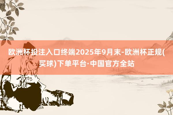 欧洲杯投注入口终端2025年9月末-欧洲杯正规(买球)下单平台·中国官方全站