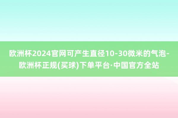 欧洲杯2024官网可产生直径10-30微米的气泡-欧洲杯正规(买球)下单平台·中国官方全站