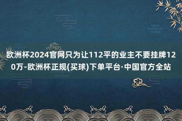 欧洲杯2024官网只为让112平的业主不要挂牌120万-欧洲杯正规(买球)下单平台·中国官方全站