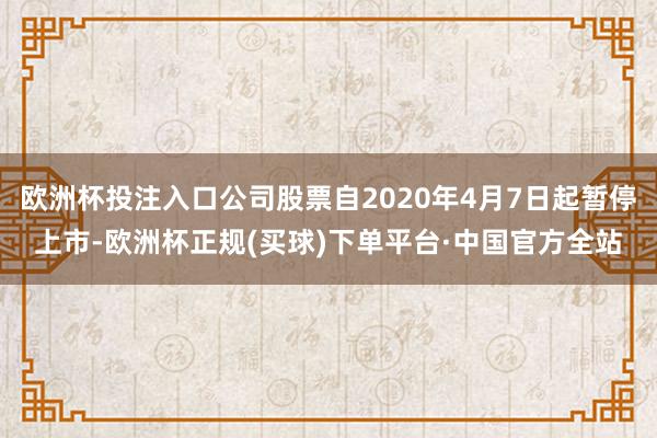 欧洲杯投注入口公司股票自2020年4月7日起暂停上市-欧洲杯正规(买球)下单平台·中国官方全站