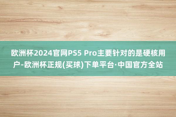 欧洲杯2024官网PS5 Pro主要针对的是硬核用户-欧洲杯正规(买球)下单平台·中国官方全站