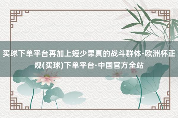 买球下单平台再加上短少果真的战斗群体-欧洲杯正规(买球)下单平台·中国官方全站