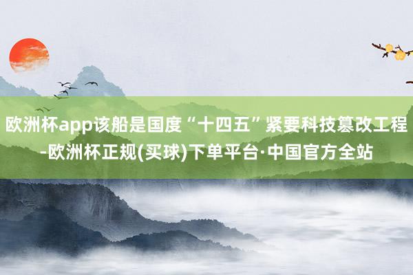 欧洲杯app该船是国度“十四五”紧要科技篡改工程-欧洲杯正规(买球)下单平台·中国官方全站
