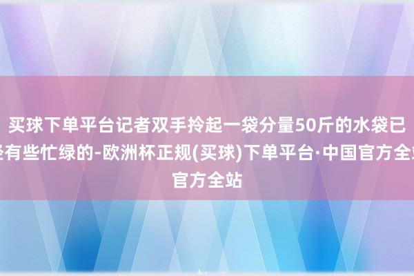 买球下单平台记者双手拎起一袋分量50斤的水袋已经有些忙绿的-欧洲杯正规(买球)下单平台·中国官方全站