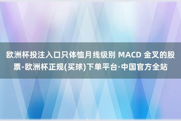 欧洲杯投注入口只体恤月线级别 MACD 金叉的股票-欧洲杯正规(买球)下单平台·中国官方全站