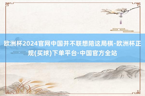 欧洲杯2024官网中国并不联想陪这局棋-欧洲杯正规(买球)下单平台·中国官方全站