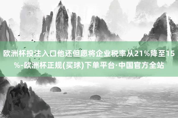 欧洲杯投注入口他还但愿将企业税率从21%降至15%-欧洲杯正规(买球)下单平台·中国官方全站