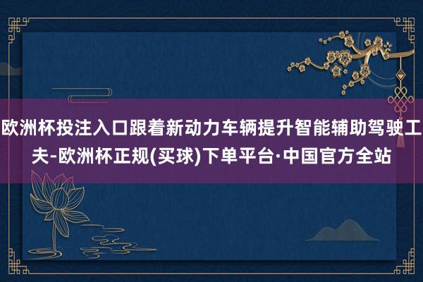 欧洲杯投注入口跟着新动力车辆提升智能辅助驾驶工夫-欧洲杯正规(买球)下单平台·中国官方全站