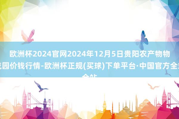 欧洲杯2024官网2024年12月5日贵阳农产物物流园价钱行情-欧洲杯正规(买球)下单平台·中国官方全站