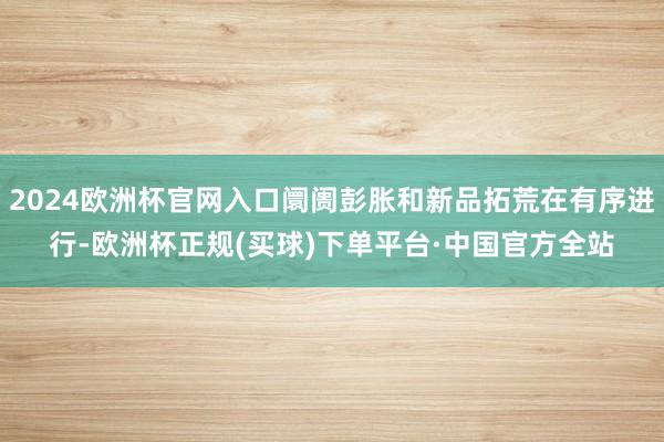2024欧洲杯官网入口阛阓彭胀和新品拓荒在有序进行-欧洲杯正规(买球)下单平台·中国官方全站