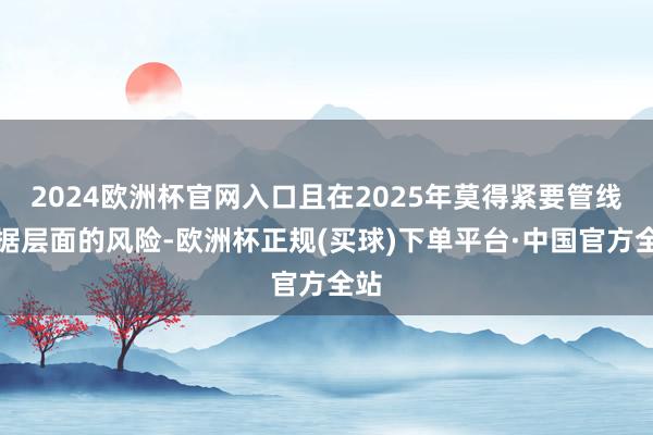 2024欧洲杯官网入口且在2025年莫得紧要管线数据层面的风险-欧洲杯正规(买球)下单平台·中国官方全站