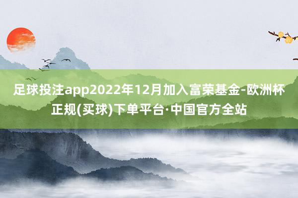 足球投注app2022年12月加入富荣基金-欧洲杯正规(买球)下单平台·中国官方全站