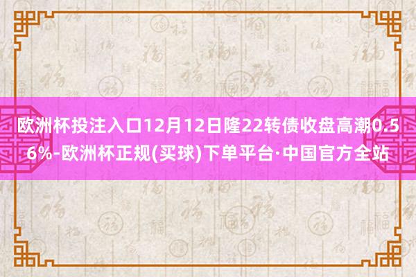 欧洲杯投注入口12月12日隆22转债收盘高潮0.56%-欧洲杯正规(买球)下单平台·中国官方全站