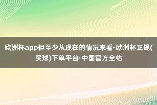 欧洲杯app但至少从现在的情况来看-欧洲杯正规(买球)下单平台·中国官方全站