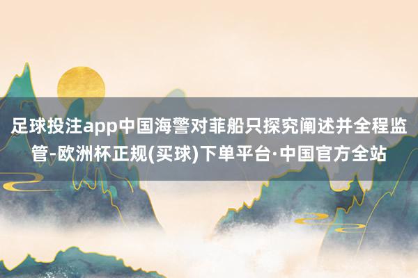 足球投注app中国海警对菲船只探究阐述并全程监管-欧洲杯正规(买球)下单平台·中国官方全站